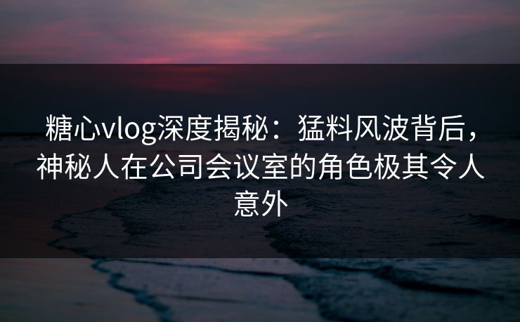 糖心vlog深度揭秘：猛料风波背后，神秘人在公司会议室的角色极其令人意外