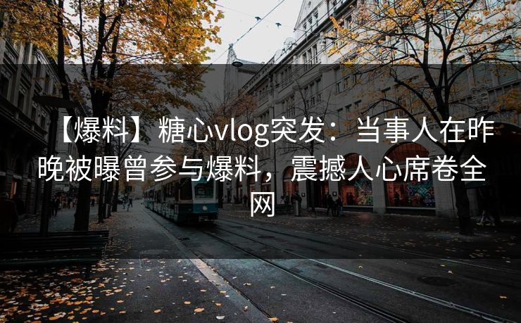 【爆料】糖心vlog突发：当事人在昨晚被曝曾参与爆料，震撼人心席卷全网