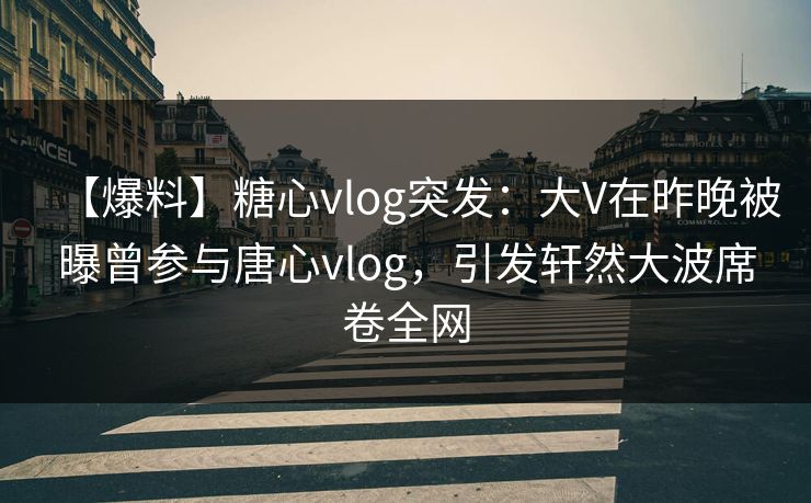 【爆料】糖心vlog突发：大V在昨晚被曝曾参与唐心vlog，引发轩然大波席卷全网