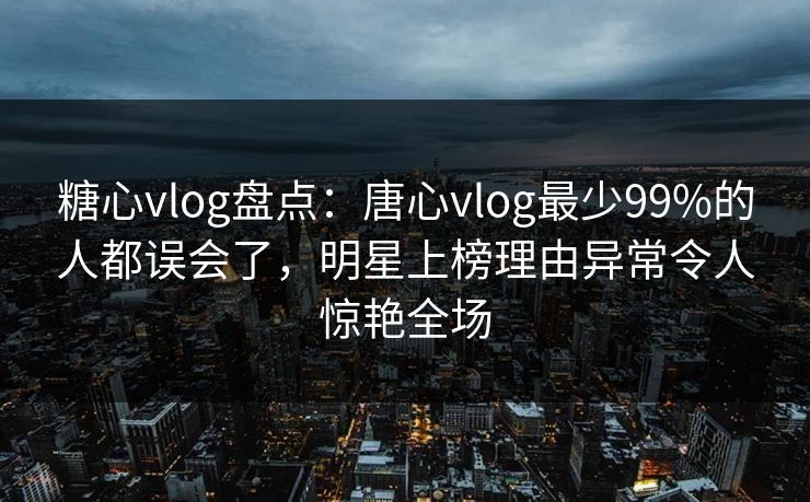 糖心vlog盘点：唐心vlog最少99%的人都误会了，明星上榜理由异常令人惊艳全场