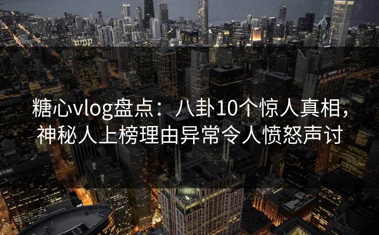 糖心vlog盘点：八卦10个惊人真相，神秘人上榜理由异常令人愤怒声讨