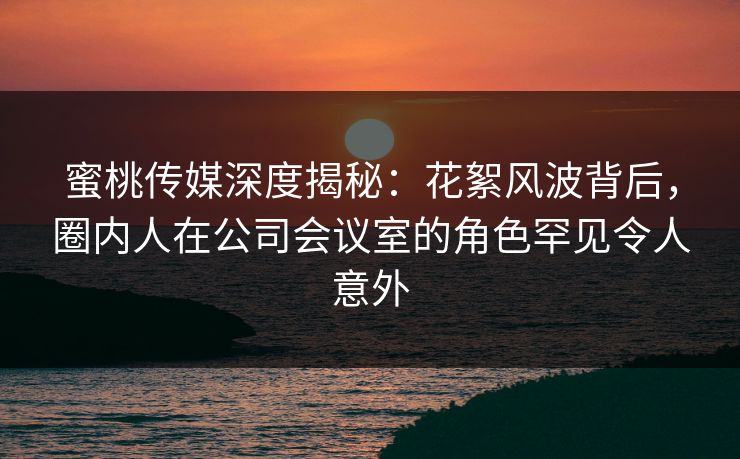 蜜桃传媒深度揭秘：花絮风波背后，圈内人在公司会议室的角色罕见令人意外