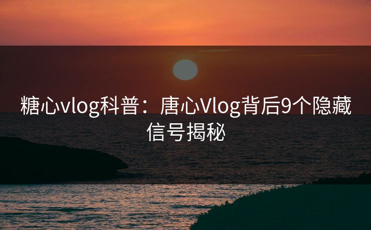 糖心vlog科普：唐心Vlog背后9个隐藏信号揭秘