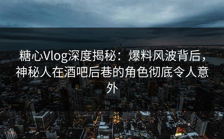 糖心Vlog深度揭秘：爆料风波背后，神秘人在酒吧后巷的角色彻底令人意外