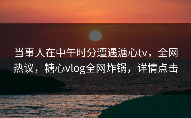 当事人在中午时分遭遇溏心tv，全网热议，糖心vlog全网炸锅，详情点击