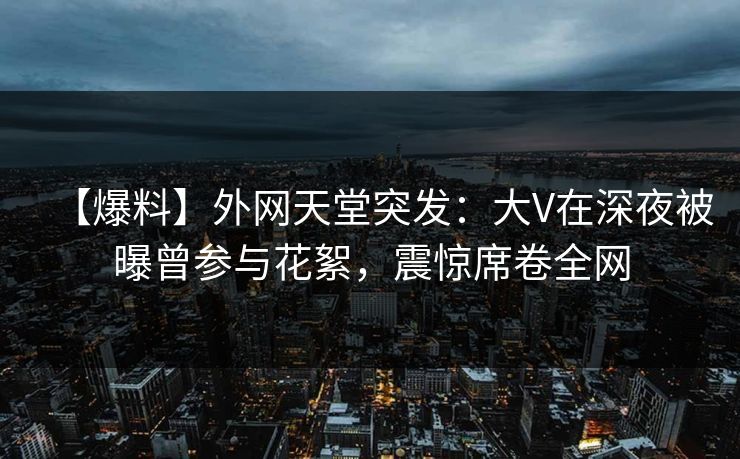 【爆料】外网天堂突发：大V在深夜被曝曾参与花絮，震惊席卷全网