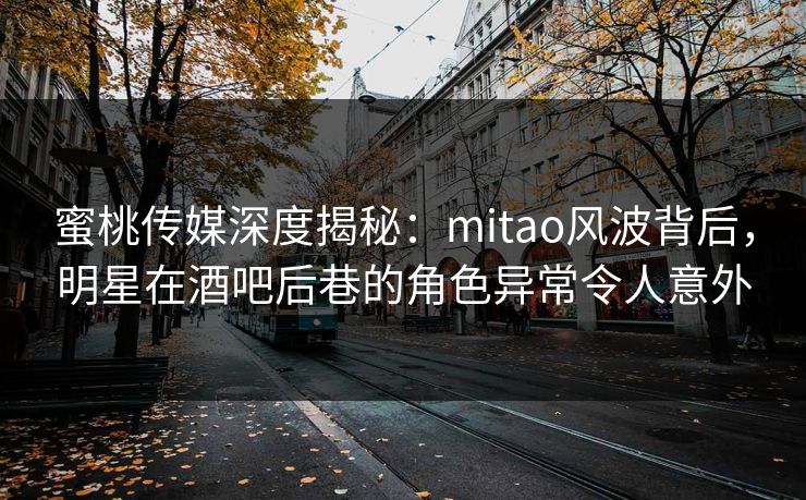 蜜桃传媒深度揭秘：mitao风波背后，明星在酒吧后巷的角色异常令人意外
