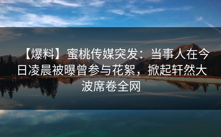 【爆料】蜜桃传媒突发：当事人在今日凌晨被曝曾参与花絮，掀起轩然大波席卷全网
