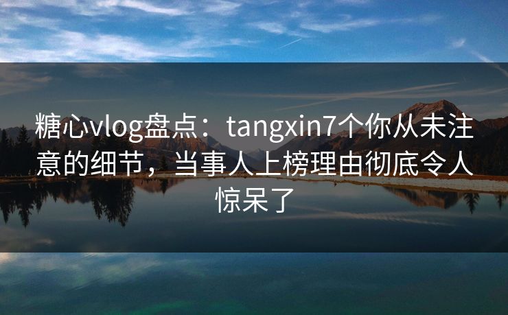 糖心vlog盘点：tangxin7个你从未注意的细节，当事人上榜理由彻底令人惊呆了