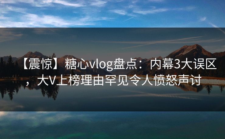 【震惊】糖心vlog盘点：内幕3大误区，大V上榜理由罕见令人愤怒声讨