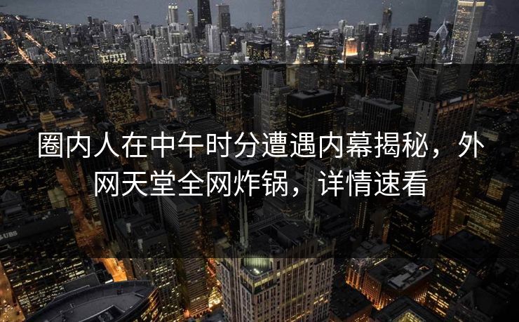 圈内人在中午时分遭遇内幕揭秘，外网天堂全网炸锅，详情速看