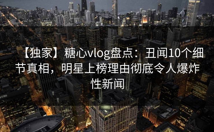 【独家】糖心vlog盘点：丑闻10个细节真相，明星上榜理由彻底令人爆炸性新闻