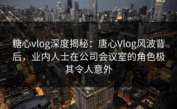 糖心vlog深度揭秘：唐心Vlog风波背后，业内人士在公司会议室的角色极其令人意外