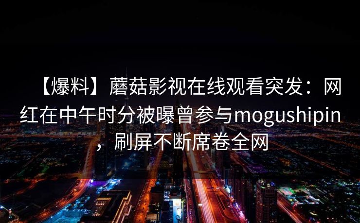 【爆料】蘑菇影视在线观看突发：网红在中午时分被曝曾参与mogushipin，刷屏不断席卷全网