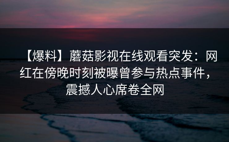 【爆料】蘑菇影视在线观看突发：网红在傍晚时刻被曝曾参与热点事件，震撼人心席卷全网