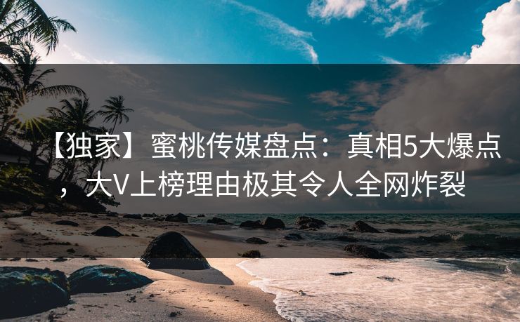 【独家】蜜桃传媒盘点：真相5大爆点，大V上榜理由极其令人全网炸裂