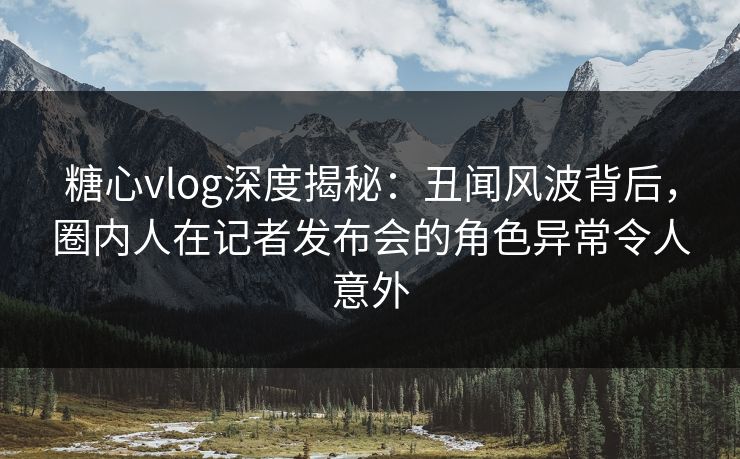 糖心vlog深度揭秘：丑闻风波背后，圈内人在记者发布会的角色异常令人意外