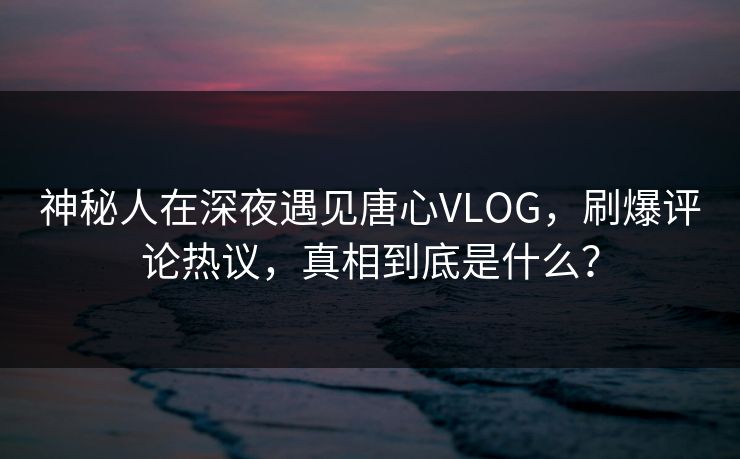神秘人在深夜遇见唐心VLOG，刷爆评论热议，真相到底是什么？