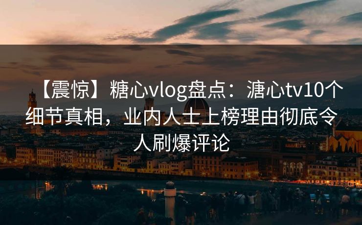 【震惊】糖心vlog盘点：溏心tv10个细节真相，业内人士上榜理由彻底令人刷爆评论