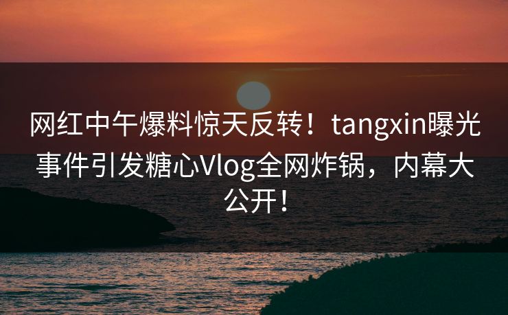 网红中午爆料惊天反转！tangxin曝光事件引发糖心Vlog全网炸锅，内幕大公开！