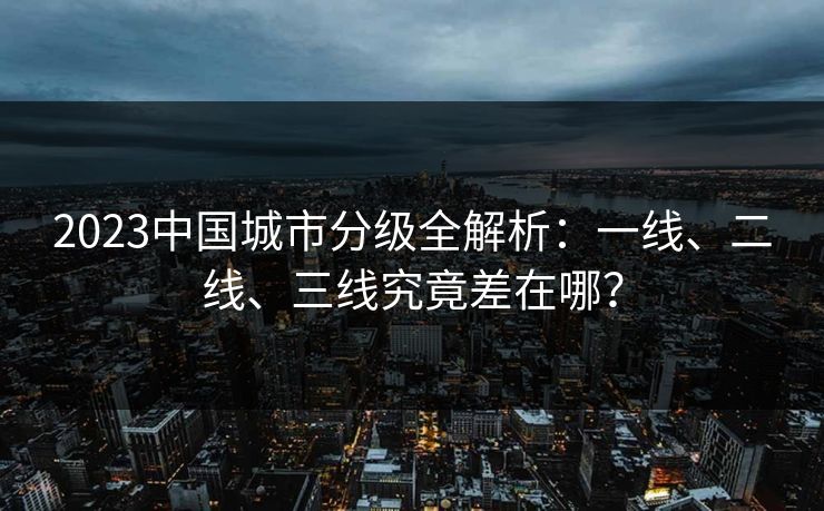 2023中国城市分级全解析：一线、二线、三线究竟差在哪？