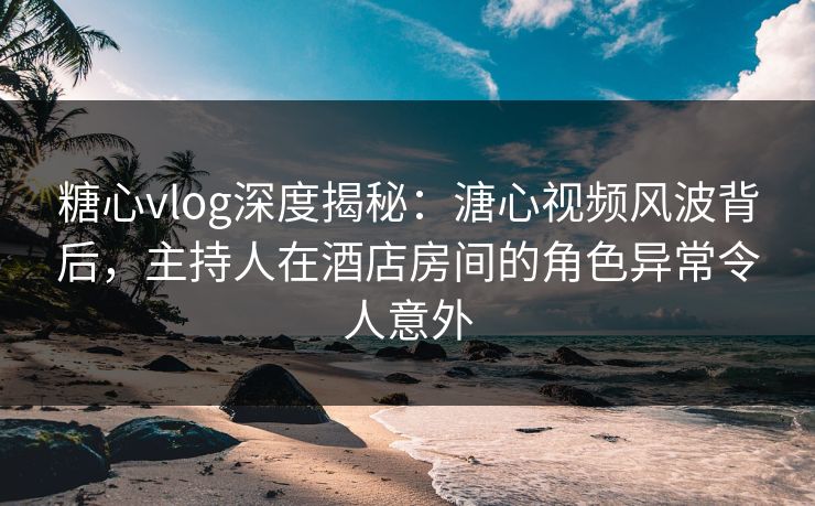 糖心vlog深度揭秘：溏心视频风波背后，主持人在酒店房间的角色异常令人意外