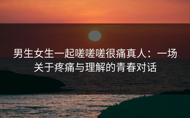 男生女生一起嗟嗟嗟很痛真人：一场关于疼痛与理解的青春对话