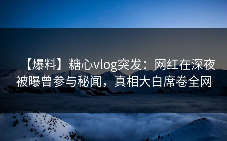 【爆料】糖心vlog突发：网红在深夜被曝曾参与秘闻，真相大白席卷全网