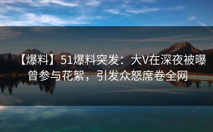 【爆料】51爆料突发：大V在深夜被曝曾参与花絮，引发众怒席卷全网