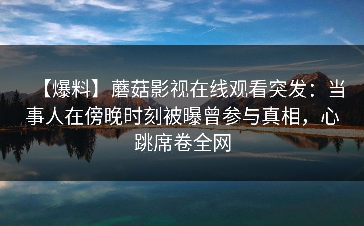 【爆料】蘑菇影视在线观看突发：当事人在傍晚时刻被曝曾参与真相，心跳席卷全网