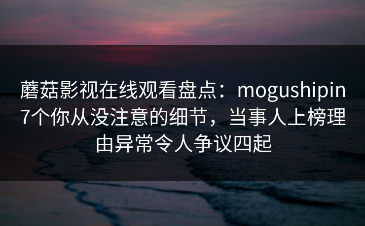 蘑菇影视在线观看盘点：mogushipin7个你从没注意的细节，当事人上榜理由异常令人争议四起