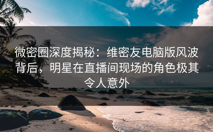 微密圈深度揭秘：维密友电脑版风波背后，明星在直播间现场的角色极其令人意外