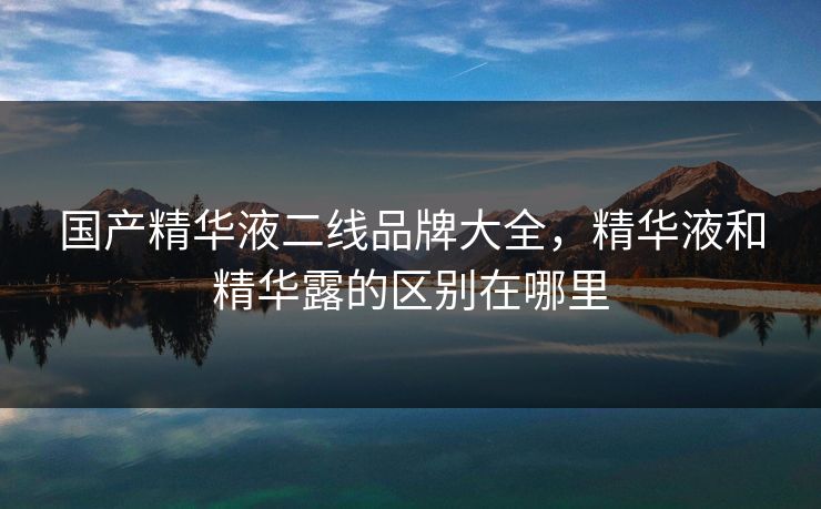 国产精华液二线品牌大全，精华液和精华露的区别在哪里