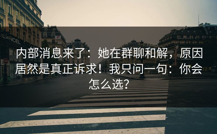 内部消息来了：她在群聊和解，原因居然是真正诉求！我只问一句：你会怎么选？