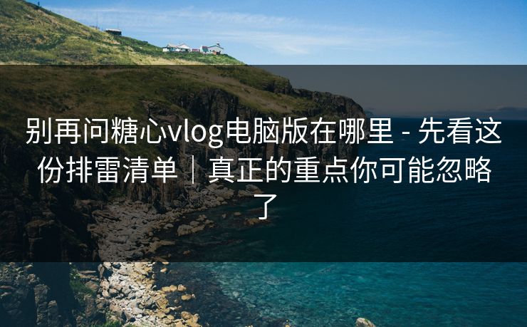 别再问糖心vlog电脑版在哪里 - 先看这份排雷清单｜真正的重点你可能忽略了