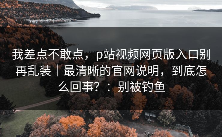 我差点不敢点,p站视频网页版入口别再乱装|最清晰的官网说明,到底怎么回事?:别被钓鱼 我差点不敢点,p站视频网页版入口别再乱装|最清晰的官网说明,到底怎么回事?:别被钓鱼