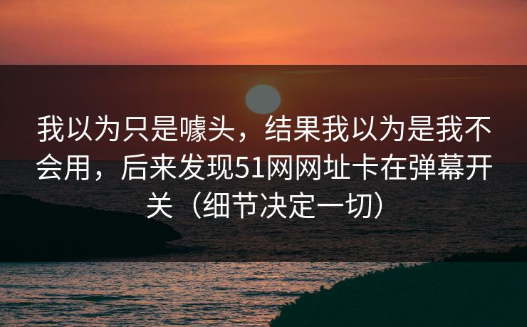 我以为只是噱头,结果我以为是我不会用,后来发现51网网址卡在弹幕开关(细节决定一切) 我以为只是噱头,结果我以为是我不会用,后来发现51网网址卡在弹幕开关(细节决定一切)