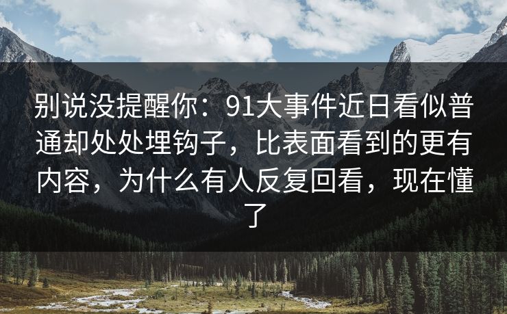 别说没提醒你:91大事件近日看似普通却处处埋钩子,比表面看到的更有内容,为什么有人反复回看,现在懂了 别说没提醒你:91大事件近日看似普通却处处埋钩子,比表面看到的更有内容,为什么有人反复回看,现在懂了