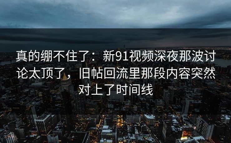 真的绷不住了：新91视频深夜那波讨论太顶了，旧帖回流里那段内容突然对上了时间线