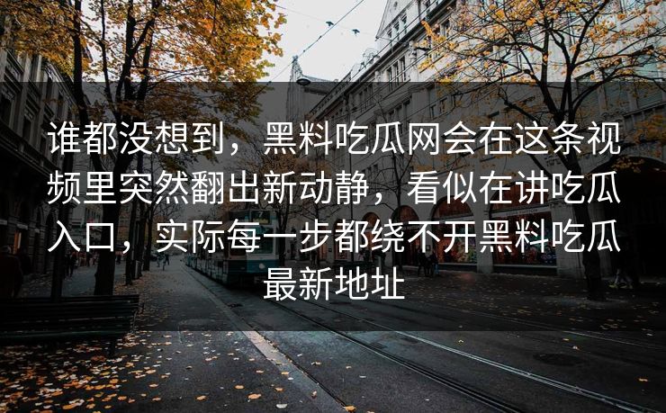 谁都没想到，黑料吃瓜网会在这条视频里突然翻出新动静，看似在讲吃瓜入口，实际每一步都绕不开黑料吃瓜最新地址